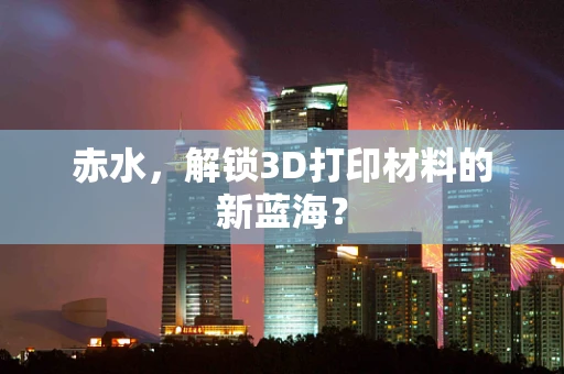 赤水，解锁3D打印材料的新蓝海？