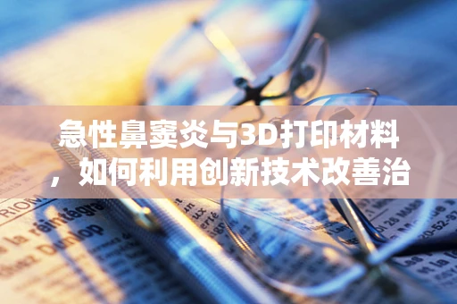 急性鼻窦炎与3D打印材料，如何利用创新技术改善治疗？