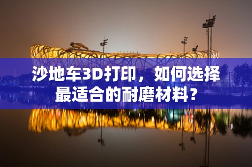 沙地车3D打印，如何选择最适合的耐磨材料？