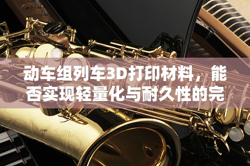 动车组列车3D打印材料，能否实现轻量化与耐久性的完美结合？