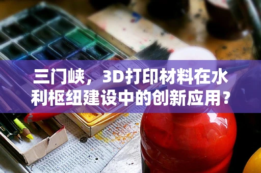 三门峡，3D打印材料在水利枢纽建设中的创新应用？