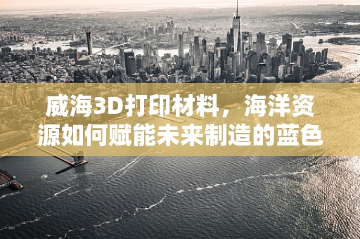 威海3D打印材料，海洋资源如何赋能未来制造的蓝色浪潮？