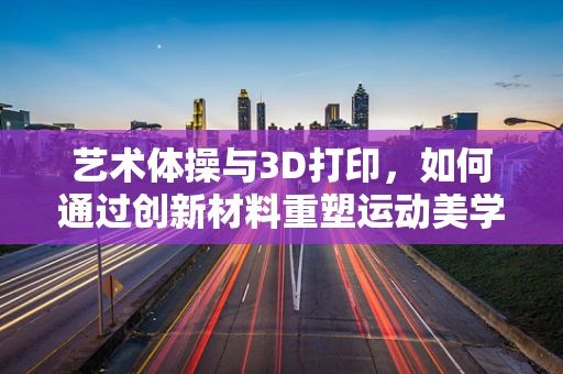艺术体操与3D打印，如何通过创新材料重塑运动美学？
