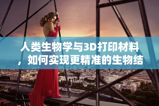 人类生物学与3D打印材料，如何实现更精准的生物结构复制？