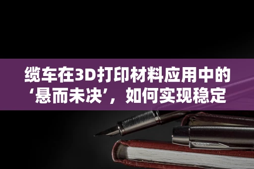缆车在3D打印材料应用中的‘悬而未决’，如何实现稳定且高效的运输？