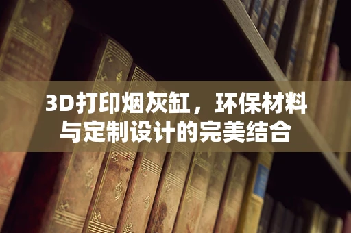 3D打印烟灰缸，环保材料与定制设计的完美结合