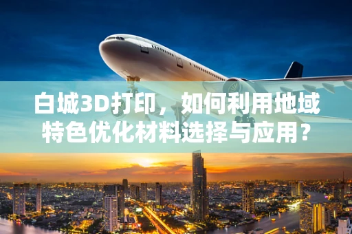 白城3D打印，如何利用地域特色优化材料选择与应用？
