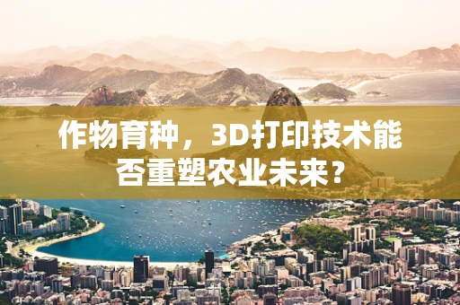 作物育种，3D打印技术能否重塑农业未来？