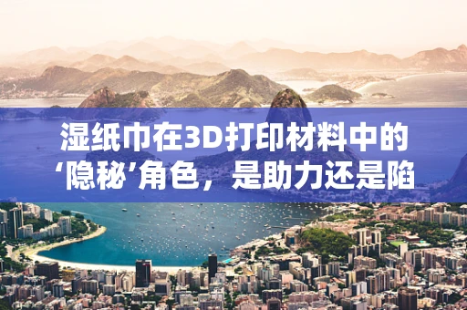 湿纸巾在3D打印材料中的‘隐秘’角色，是助力还是陷阱？
