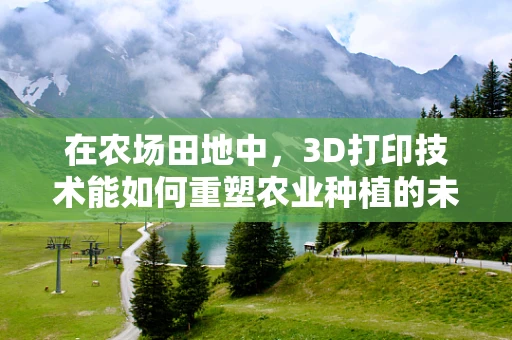 在农场田地中，3D打印技术能如何重塑农业种植的未来？