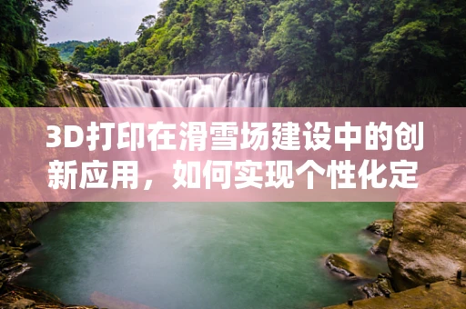3D打印在滑雪场建设中的创新应用，如何实现个性化定制的雪道？