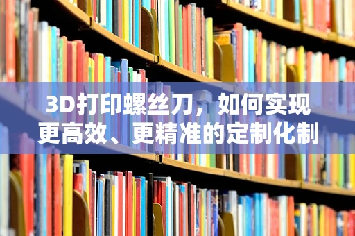 3D打印螺丝刀，如何实现更高效、更精准的定制化制造？