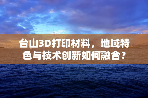 台山3D打印材料，地域特色与技术创新如何融合？