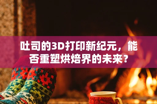 吐司的3D打印新纪元，能否重塑烘焙界的未来？