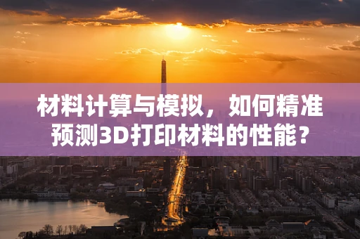 材料计算与模拟，如何精准预测3D打印材料的性能？