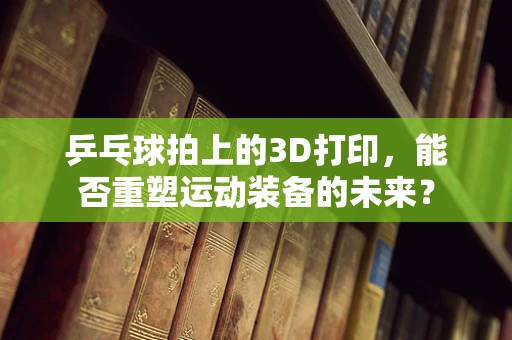 乒乓球拍上的3D打印，能否重塑运动装备的未来？