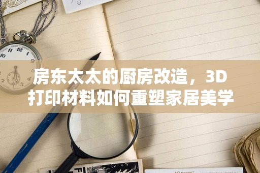 房东太太的厨房改造，3D打印材料如何重塑家居美学？