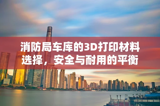 消防局车库的3D打印材料选择，安全与耐用的平衡