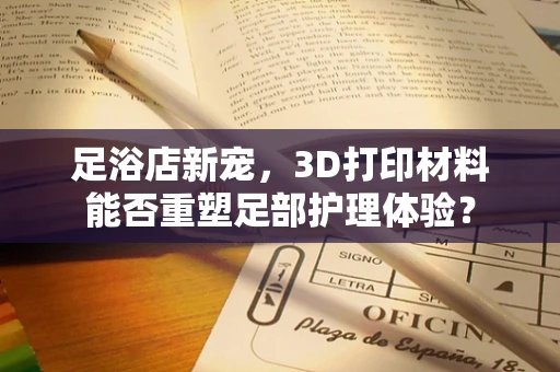 足浴店新宠，3D打印材料能否重塑足部护理体验？