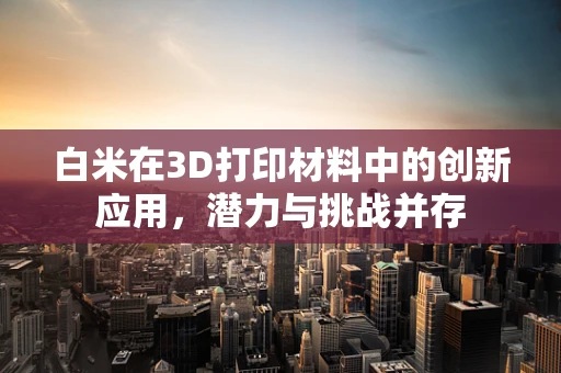 白米在3D打印材料中的创新应用，潜力与挑战并存