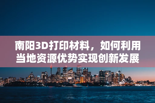 南阳3D打印材料，如何利用当地资源优势实现创新发展？