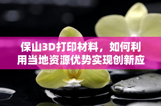 保山3D打印材料，如何利用当地资源优势实现创新应用？