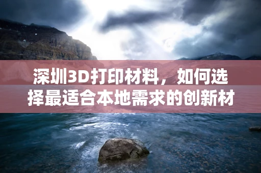 深圳3D打印材料，如何选择最适合本地需求的创新材料？