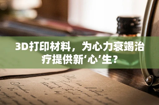 3D打印材料，为心力衰竭治疗提供新‘心’生？