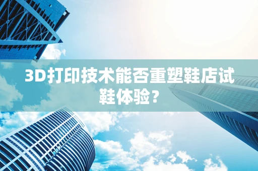 3D打印技术能否重塑鞋店试鞋体验？