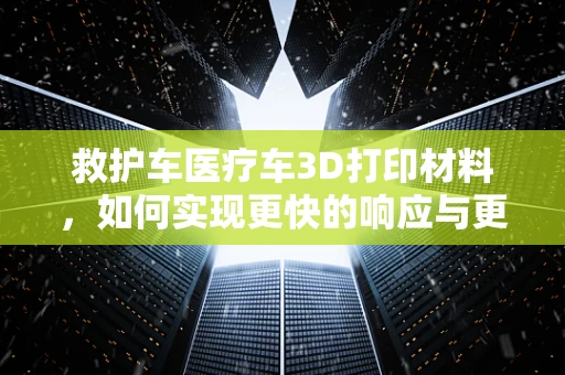救护车医疗车3D打印材料，如何实现更快的响应与更高的耐用性？