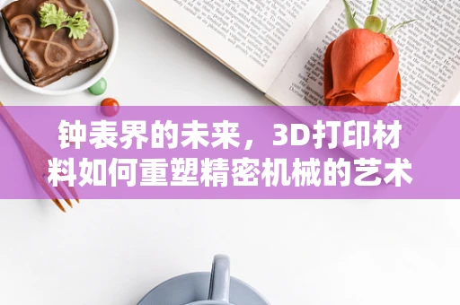 钟表界的未来，3D打印材料如何重塑精密机械的艺术？