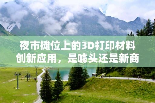 夜市摊位上的3D打印材料创新应用，是噱头还是新商机？