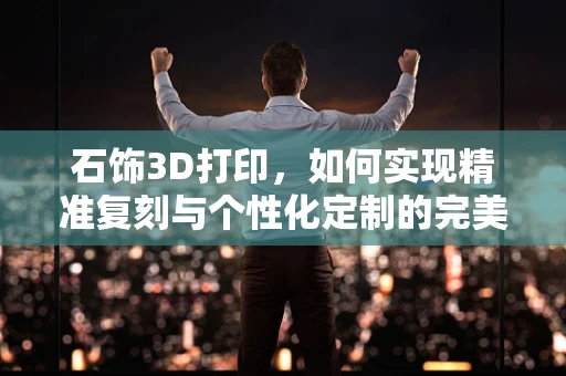 石饰3D打印，如何实现精准复刻与个性化定制的完美结合？
