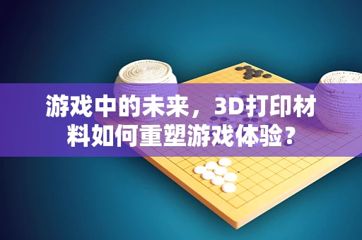 游戏中的未来，3D打印材料如何重塑游戏体验？