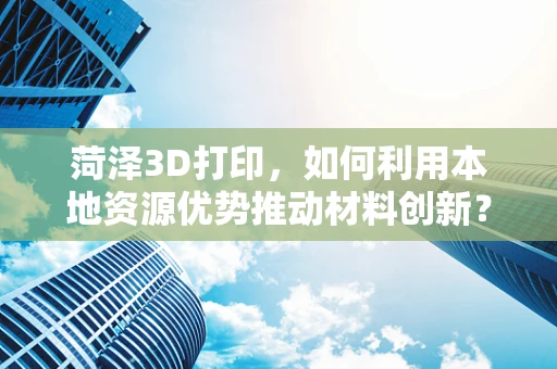菏泽3D打印，如何利用本地资源优势推动材料创新？