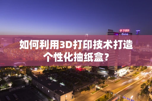 如何利用3D打印技术打造个性化抽纸盒？