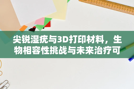 尖锐湿疣与3D打印材料，生物相容性挑战与未来治疗可能？