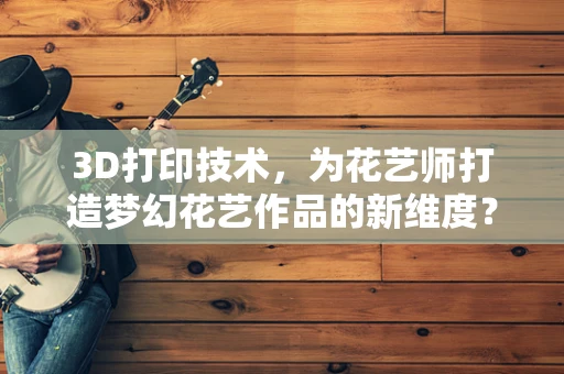 3D打印技术，为花艺师打造梦幻花艺作品的新维度？