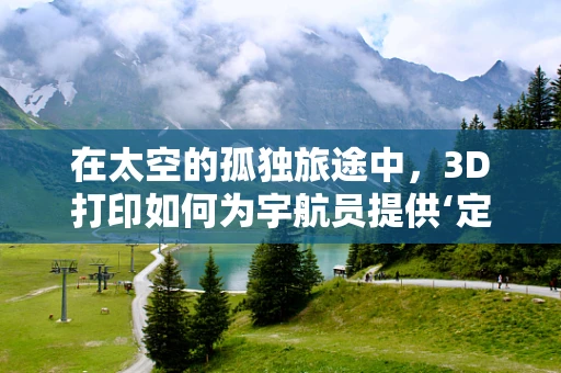 在太空的孤独旅途中，3D打印如何为宇航员提供‘定制化’生存解决方案？