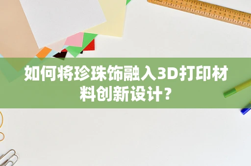 如何将珍珠饰融入3D打印材料创新设计？