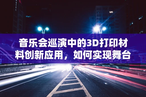 音乐会巡演中的3D打印材料创新应用，如何实现舞台的无限可能？