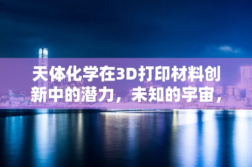 天体化学在3D打印材料创新中的潜力，未知的宇宙，已知的未来？
