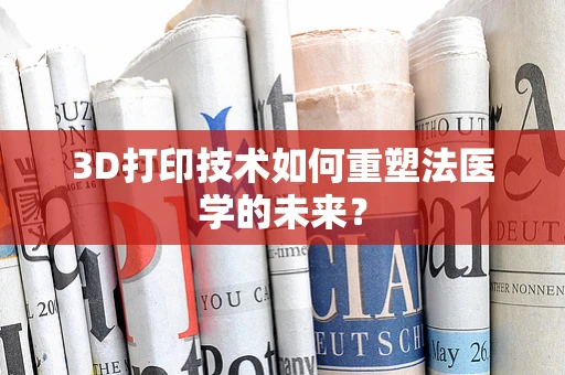 3D打印技术如何重塑法医学的未来？