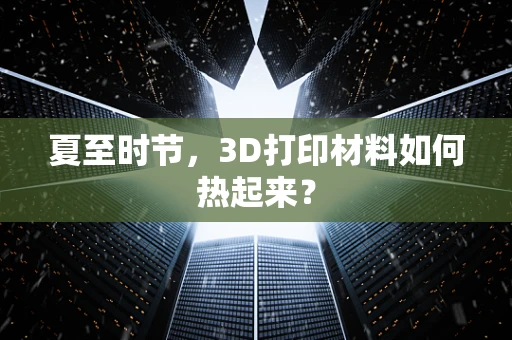 夏至时节，3D打印材料如何热起来？