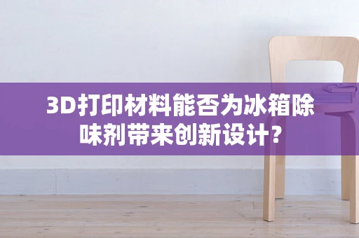 3D打印材料能否为冰箱除味剂带来创新设计？