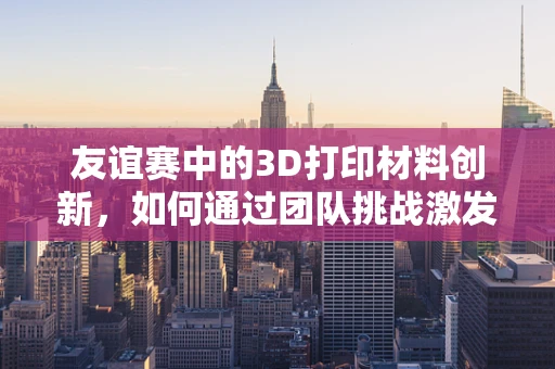 友谊赛中的3D打印材料创新，如何通过团队挑战激发创意火花？