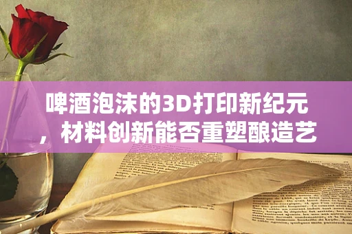 啤酒泡沫的3D打印新纪元，材料创新能否重塑酿造艺术？