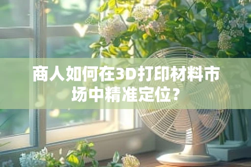 商人如何在3D打印材料市场中精准定位？