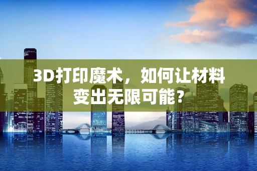 3D打印魔术，如何让材料变出无限可能？