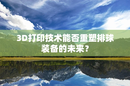 3D打印技术能否重塑排球装备的未来？